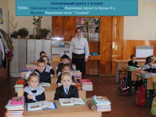 Інтегрований урок у 1-А класі
ТЕМА: Навчання грамоти. Вивчення звука та букви Е е .
      Музика. Вивчення пісні “ Слоник”.
 