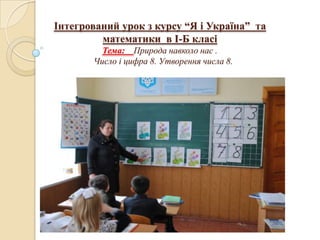 Інтегрований урок з курсу “Я і Україна” та
         математики в І-Б класі
         Тема: Природа навколо нас .
       Число і цифра 8. Утворення числа 8.
 
