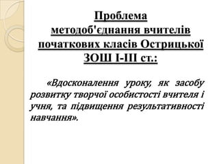 Проблема
   методоб'єднання вчителів
 початкових класів Острицької
        ЗОШ І-ІІІ ст.:

   «Вдосконалення уроку, як засобу
розвитку творчої особистості вчителя і
учня, та підвищення результативності
навчання».
 
