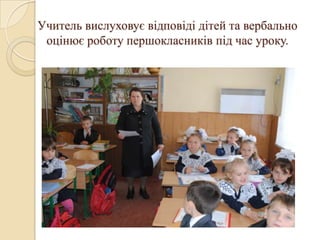 Учитель вислуховує відповіді дітей та вербально
 оцінює роботу першокласників під час уроку.
 