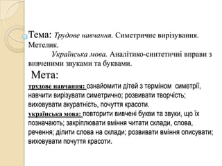 Тема: Трудове навчання. Симетричне вирізування.
Метелик.
      Українська мова. Аналітико-синтетичні вправи з
вивченими звуками та буквами.
Мета:
трудове навчання: ознайомити дітей з терміном симетрії,
навчити вирізувати симетрично; розвивати творчість;
виховувати акуратність, почуття красоти.
українська мова: повторити вивчені букви та звуки, що їх
позначають; закріплювати вміння читати склади, слова,
речення; ділити слова на склади; розвивати вміння описувати;
виховувати почуття красоти.
 