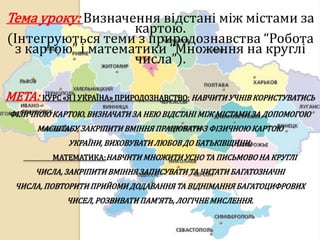 Тема уроку: Визначення відстані між містами за
                   картою.
(Інтегруються теми з природознавства “Робота
 з картою” і математики “Множення на круглі
                   числа”).

МЕТА: КУРС «Я І УКРАЇНА» ПРИРОДОЗНАВСТВО: НАВЧИТИ УЧНІВ КОРИСТУВАТИСЬ
ФІЗИЧНОЮ КАРТОЮ, ВИЗНАЧАТИ ЗА НЕЮ ВІДСТАНІ МІЖ МІСТАМИ ЗА ДОПОМОГОЮ
       МАСШТАБУ, ЗАКРІПИТИ ВМІННЯ ПРАЦЮВАТИ З ФІЗИЧНОЮ КАРТОЮ
              УКРАЇНИ, ВИХОВУВАТИ ЛЮБОВ ДО БАТЬКІВЩИНИ;
          МАТЕМАТИКА:НАВЧИТИ МНОЖИТИ УСНО ТА ПИСЬМОВО НА КРУГЛІ
      ЧИСЛА, ЗАКРІПИТИ ВМІННЯ ЗАПИСУВАТИ ТА ЧИТАТИ БАГАТОЗНАЧНІ
  ЧИСЛА, ПОВТОРИТИ ПРИЙОМИ ДОДАВАННЯ ТА ВІДНІМАННЯ БАГАТОЦИФРОВИХ
             ЧИСЕЛ, РОЗВИВАТИ ПАМ’ЯТЬ, ЛОГІЧНЕ МИСЛЕННЯ.
 