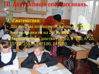 ІІ. Актуалізація опорних знань.

1. З математики:
   Що означає помножити на число 10, 100?
   А як помножити на 20, на 200?
   Математичний диктант: 8*10, 8*100, 6*20,
    15*20, 25*30, 16*100, 14*200.
 
