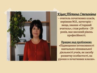 Кіцак Тетяна Степанівна
– вчитель початкових класів,
  керівник М.О., категорія –
   вища, звання «Старший
 вчитель», стаж роботи - 29
  років, має високий рівень
       професійності.

   Працює над проблемою:
 «Підвищення інтенсивності
   навчально-пізнавальної
  діяльності учнів, як засобу
   розвитку особистості, на
уроках в початкових класах».
 