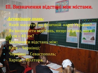 ІІІ. Визначення відстані між містами.

 Активізація знань:
a)   Який масштаб на фізичній карті України?
b)   Як визначити відстань, якщо знаємо, що в
     1 см – 40 км?
c)   Визначити відстань між:
    Київ – Чернівці;
    Чернівці – Севастополь;
    Харків – Полтава.
 