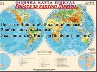 Робота за картою Півкуль.



Показати Північний і Південний полюси.
Знайти відстань між ними.
Яка відстань від Києва до Північного полюса?
 