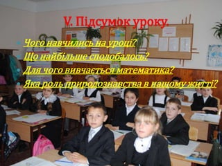 V. Підсумок уроку.
 Чого навчились на уроці?
 Що найбільше сподобалось?
 Для чого вивчається математика?
 Яка роль природознавства в нашому житті?
 