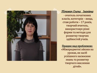 Попович Олена Іванівна
  - вчитель початкових
класів, категорія – вища,
 стаж роботи – 17 років,
     творчий вчитель,
    використовує різні
  форми та методи для
    розвитку творчих
     здібностей учнів.

 Працює над проблемою:
«Міжпредметні зв̒язки на
     уроках, як засіб
  успішного засвоєння
    знань та розвитку
   творчого мислення
         дітей».
 