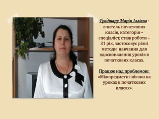Ґрадінару Марія Іллівна -
   вчитель початкових
    класів, категорія –
спеціаліст, стаж роботи –
 31 рік, застосовує різні
  методи навчання для
 вдосконалення уроків в
   початкових класах.

 Працює над проблемою:
«Міжпредметні зв̒язки на
  уроках в початкових
        класах».
 