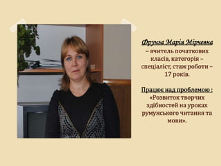 Фрунза Марія Мірчевна
 – вчитель початкових
   класів, категорія –
спеціаліст, стаж роботи –
        17 років.

Працює над проблемою :
  «Розвиток творчих
 здібностей на уроках
румунського читання та
        мови».
 