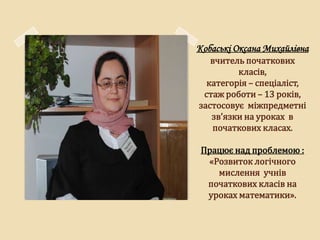Кобаські Оксана Михайлівна
   вчитель початкових
         класів,
  категорія – спеціаліст,
 стаж роботи – 13 років,
застосовує міжпредметні
   зв’язки на уроках в
   початкових класах.

 Працює над проблемою :
  «Розвиток логічного
    мислення учнів
  початкових класів на
  уроках математики».
 