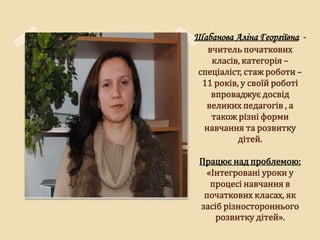 Шабанова Аліна Георгіївна -
   вчитель початкових
    класів, категорія –
 спеціаліст, стаж роботи –
  11 років, у своїй роботі
    впроваджує досвід
   великих педагогів , а
    також різні форми
  навчання та розвитку
           дітей.

 Працює над проблемою:
  «Інтегровані уроки у
   процесі навчання в
  початкових класах, як
 засіб різностороннього
     розвитку дітей».
 