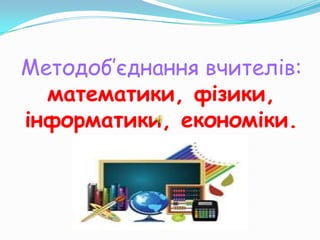Методоб’єднання вчителів:
  математики, фізики,
інформатики, економіки.
 