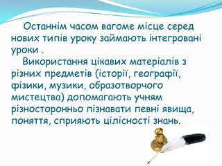 Останнім часом вагоме місце серед
нових типів уроку займають інтегровані
уроки .
   Використання цікавих матеріалів з
різних предметів (історії, географії,
фізики, музики, образотворчого
мистецтва) допомагають учням
різносторонньо пізнавати певні явища,
поняття, сприяють цілісності знань.
 