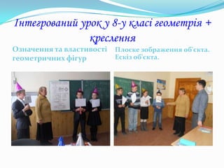 Інтегрований урок у 8-у класі геометрія +
               креслення
Означення та властивості   Плоске зображення об'єкта.
геометричних фігур         Ескіз об'єкта.
 