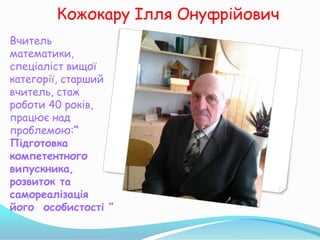 Кожокару Ілля Онуфрійович
Вчитель
математики,
спеціаліст вищої
категорії, старший
вчитель, стаж
роботи 40 років,
працює над
проблемою:“
Підготовка
компетентного
випускника,
розвиток та
самореалізація
його особистості ”
 