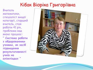 Кібак Віоріка Григоріївна
Вчитель
математики,
спеціаліст вищої
категорії, старший
вчитель, стаж
роботи 41 рік,
проблема над
якою працює:
” Система роботи
з обдарованими
учнями, як засіб
підвищення
результативності
учнів на
олімпіадах ”
 
