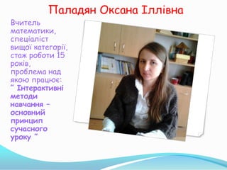 Паладян Оксана Іллівна
Вчитель
математики,
спеціаліст
вищої категорії,
стаж роботи 15
років,
проблема над
якою працює:
” Інтерактивні
методи
навчання –
основний
принцип
сучасного
уроку ”
 