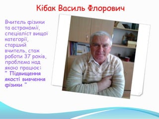 Кібак Василь Флорович
Вчитель фізики
та астрономії,
спеціаліст вищої
категорії,
старший
вчитель, стаж
роботи 37 років,
проблема над
якою працює:
” Підвищення
якості вивчення
фізики ”
 