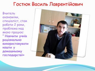 Гостюк Василь Лаврентійович
Вчитель
економіки,
спеціаліст, стаж
роботи 2 роки,
проблема над
якою працює:
“ Навчити учнів
раціонально
використовувати
кошти у
домашньому
господарстві»
 