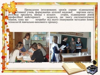 Проведення інтегрованих уроків сприяє підвищенню
     мотивації учнів, формуванню цілісної наукової     картини світу,
розгляду предмета, явища з кількох        сторін, підвищенню рівня
професійної майстерності       педагога, дає змогу систематизувати
знання, тому що       потребує від нього опанування методики нових
технологій навчально-виховного процесу.




  Робота з обдарованими учнями          Співпраця учнів 11 та 7 класів на уроках хімії
Інтегрований урок хімії і математики   На уроці хімії: “Добування кисню в лабораторії”
 