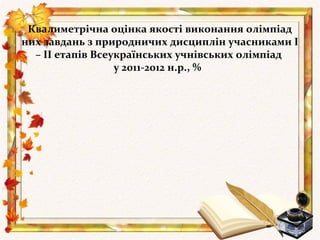 Квалиметрічна оцінка якості виконання олімпіад
них завдань з природничих дисциплін учасниками І
  – ІІ етапів Всеукраїнських учнівських олімпіад
                  у 2011-2012 н.р., %
 
