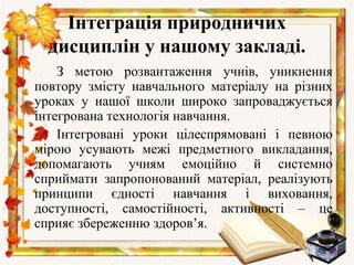 Інтеграція природничих
  дисциплін у нашому закладі.
    З метою розвантаження учнів, уникнення
повтору змісту навчального матеріалу на різних
уроках у нашої школи широко запроваджується
інтегрована технологія навчання.
    Інтегровані уроки цілеспрямовані і певною
мірою усувають межі предметного викладання,
допомагають учням емоційно й системно
сприймати запропонований матеріал, реалізують
принципи єдності навчання і виховання,
доступності, самостійності, активності – це
сприяє збереженню здоров’я.
 