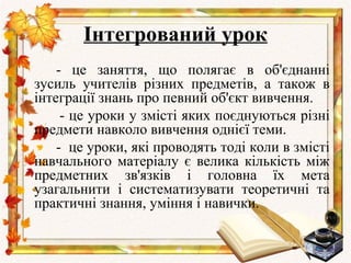 Інтегрований урок
    - це заняття, що полягає в об'єднанні
зусиль учителів різних предметів, а також в
інтеграції знань про певний об'єкт вивчення.
     - це уроки у змісті яких поєднуються різні
предмети навколо вивчення однієї теми.
    - це уроки, які проводять тоді коли в змісті
навчального матеріалу є велика кількість між
предметних зв'язків і головна їх мета
узагальнити і систематизувати теоретичні та
практичні знання, уміння і навички.
 