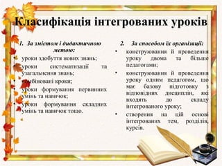 Класифікація інтегрованих уроків
    1. За змістом і дидактичною           2.     За способом їх організації:
                 метою:               •        конструювання й проведення
•    уроки здобуття нових знань;               уроку двома та          більше
•    уроки      систематизації   та            педагогами;
     узагальнення знань;              •        конструювання й проведення
•    комбіновані кроки;                        уроку одним педагогом, що
•    уроки формування первинних                має базову підготовку з
     умінь та навичок;                         відповідних дисциплін, які
                                               входять       до        складу
•    уроки формування складних                 інтегрованого уроку;
     умінь та навичок тощо.
                                      •        створення на цій основі
                                               інтегрованих тем, розділів,
                                               курсів.
 