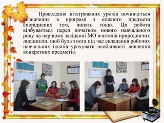 Проведення інтегрованих уроків починається
визначення в програмі з кожного предмета
споріднених тем, понять тощо. Ця робота
відбувається перед початком нового навчального
року на першому засіданні МО вчителів природничих
дисциплін, щоб була змога під час складання робочих
навчальних планів урахувати особливості вивчення
конкретних предметів.
 