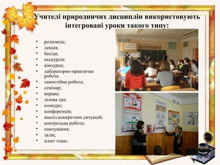 Учителі природничих дисциплін використовують
         інтегровані уроки такого типу:

•   розповідь;
•   лекція;
•   бесіда;
•   екскурсія;
•   кіноурок;
•   лабораторно-практична
    робота.
•   самостійна робота;
•   семінар;
•   вправа;
•   ділова гра;
•   конкурс;
•   конференція;
•   аналіз конкретних ситуацій;
•   контрольна робота;
•   опитування;
•   залік;
•   іспит тощо.
 