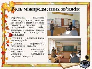 Роль міжпредметних зв'язків:
1.   Формування            наукового
     світогляду: жоден предмет
     без зв'язку з іншими не може
     створити      уявлення      про
     навколишній       світ,   тобто
     сформувати наукову систему
     поглядів на природу та
     суспільство.
2.   Сприяння        політехнічному
     розвитку учнів.
3.   Сприяння           формуванню
     пізнавальних інтересів.
4.   Сприяння            оволодінню
     загальними            методами
     мислення,          формування
     розумових операцій.
 