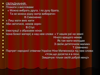    ОБЛАДНАННЯ:
   Плакати з висловами
     « Можна вибрать друга, і по духу брата,
       Та не можна рідну матір вибирати»
                  В.Симоненко
   « Лиш мати вміє жити
   Аби світитися, немов зоря»
                   В.Стус
   Ілюстрації з образами жінок
   Ікона Божої матері( а над нею слова: « У нашім раї на землі
                                        Нічого кращого немає
                                           Як тая мати молодая
                                        З своїм дитяточком малим»
                                                      Т.Шевченко
   Портрет народної співачки України Ніни Матвієнко(а під нею слова:
                                 «Усім,що досягла я в пісні,
                               Завдячую тільки своїй добрій ненці»
 
