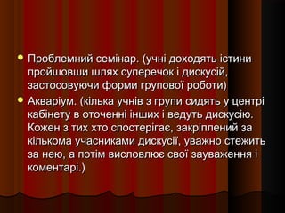  Проблемний семінар. (учні доходять істини
  пройшовши шлях суперечок і дискусій,
  застосовуючи форми групової роботи)
 Акваріум. (кілька учнів з групи сидять у центрі
  кабінету в оточенні інших і ведуть дискусію.
  Кожен з тих хто спостерігає, закріплений за
  кількома учасниками дискусії, уважно стежить
  за нею, а потім висловлює свої зауваження і
  коментарі.)
 