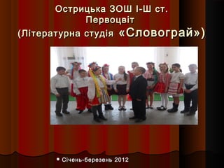 Острицька ЗОШ І-Ш ст.
             Первоцвіт
(Літературна студія «Словограй»)




       Січень-березень   2012
 