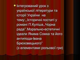  Інтегрований урок з
 української літератури та
 історії України на
 тему:,,Історичні постаті у
 романі П.Куліша,,Чорна
 рада’’.Морально-естетичні
 ідеали Якима Сомка та його
 антипода-Івана
 Брюховецького”
 (з елементами рольової гри)
 