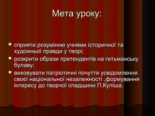 Мета уроку:


 сприяти розумінню учнями історичної та
  художньої правди у творі;
 розкрити образи претендентів на гетьманську
  булаву;
 виховувати патріотичні почуття усвідомлення
  своєї національної незалежності ,формування
  інтересу до творчої спадщини П.Куліша.
 