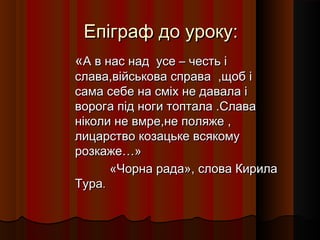 Епіграф до уроку:
«А в нас над усе – честь і
слава,військова справа ,щоб і
сама себе на сміх не давала і
ворога під ноги топтала .Слава
ніколи не вмре,не поляже ,
лицарство козацьке всякому
розкаже…»
      «Чорна рада», слова Кирила
Тура.
 