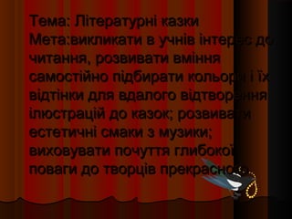 Тема: Літературні казки
Мета:викликати в учнів інтерес до
читання, розвивати вміння
самостійно підбирати кольори і їх
відтінки для вдалого відтворення
ілюстрацій до казок; розвивати
естетичні смаки з музики;
виховувати почуття глибокої
поваги до творців прекрасного
 