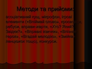 Методи та прийоми:
асоціативний кущ, мікрофон, ігрові
елементи («Впіймай слово», кросворди,
ребуси, вправи-жарти, «Хто? Який?
Звідки?», «Вправні язички», «Впізнай
героя», «Вгадай мелодію», «Змійка»,
ланцюжок тощо), конкурси.
 