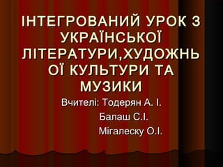 ІНТЕГРОВАНИЙ УРОК З
    УКРАЇНСЬКОЇ
ЛІТЕРАТУРИ,ХУДОЖНЬ
   ОЇ КУЛЬТУРИ ТА
       МУЗИКИ
    Вчителі: Тодерян А. І.
            Балаш С.І.
            Мігалеску О.І.
 