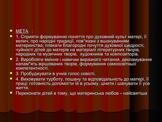    МЕТА :
   1. Сприяти формуванню поняття про духовний культ матері, її
    велич, про народні традиції, пов*язані з вшануванням
    материнства; плекати благородні почуття духовної щедрості,
    чуйності дітей до матерів на матеріалі літературних творів,
    народних та музичних творів, художників та композиторів.
   2. Виробляти вміння і навички виразного читання, декламування
    напам*ять віршованих творів, формування самоосвітньої
    компетентності.
   3. Пробуджувати в учнів голос совісті.
   4. Виховувати турботу, пошану та відповідальність до матері, її
    праці; готовність допомогти їй в усьому, цінити і шанувати її усе
    життя.
   Переконати дітей в тому, що материнська любов – найсвятіша
 