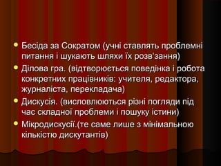  Бесіда за Сократом (учні ставлять проблемні
  питання і шукають шляхи їх розв‘зання)
 Ділова гра. (відтворюється поведінка і робота
  конкретних працівників: учителя, редактора,
  журналіста, перекладача)
 Дискусія. (висловлюються різні погляди під
  час складної проблеми і пошуку істини)
 Мікродискусії.(те саме лише з мінімальною
  кількістю дискутантів)
 