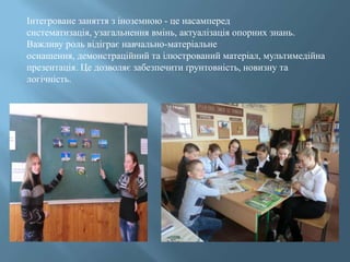 Інтегроване заняття з іноземною - це насамперед
систематизація, узагальнення вмінь, актуалізація опорних знань.
Важливу роль відіграє навчально-матеріальне
оснащення, демонстраційний та ілюстрований матеріал, мультимедійна
презентація. Це дозволяє забезпечити ґрунтовність, новизну та
логічність.
 