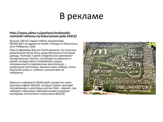 В рекламе
http://www.adme.ru/partizan/mcdonalds-
razmestil-reklamu-na-kukuruznom-pole-23413/
Больше 140 м2 отдано сейчас под рекламу
McDonald’s на одном из полей к западу от Линкольна,
штат Небраска, США.
Просто фермеры Benson Farms решили, что сельские
развлечения могут быть существенным источником
дохода. Поэтому 7 дней в неделю они принимают
экскурсионные группы, состоящие из взрослых и
детей, которые могут попробовать отдых,
непривычный в современных мегаполисах, –
кукурузную песочницу, прыжки через заборы, поиск
большой тыквы и, главное, путешествие по
лабиринту.


Именно в лабиринте McDonald’s разместил свою
рекламу кофеен McCafe, которые сейчас проходят
тестирование в некоторых штатах США – вернее, сам
лабиринт образован проложенными в кукурузе
контурами логотипов и стаканчиков McCafe.
 
