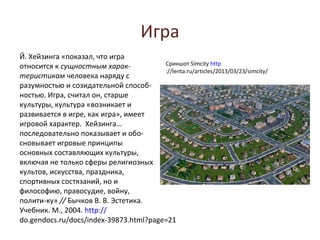 Игра
Й. Хейзинга «показал, что игра
относится к сущностным харак­           Сриншот Simcity http
                                        ://lenta.ru/articles/2013/03/23/simcity/
теристикам человека наряду с
разумностью и созидательной способ-
ностью. Игра, считал он, старше
культуры, культура «возникает и
развивается в игре, как игра», имеет
игровой характер. Хейзинга…
последовательно показывает и обо-
сновывает игровые принципы
основных составляющих культуры,
включая не только сферы религиозных
культов, искусства, праздника,
спортивных состязаний, но и
философию, правосудие, войну,
полити-ку» // Бычков В. В. Эстетика.
Учебник. М., 2004. http://
do.gendocs.ru/docs/index-39873.html?page=21
 