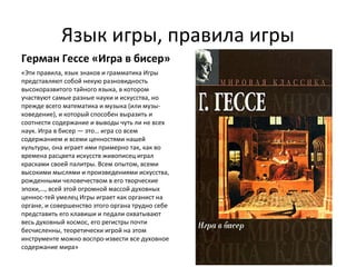 Язык игры, правила игры
Герман Гессе «Игра в бисер»
«Эти правила, язык знаков и грамматика Игры
представляют собой некую разновидность
высокоразвитого тайного языка, в котором
участвуют самые разные науки и искусства, но
прежде всего математика и музыка (или музы­
коведение), и который способен выразить и
соотнести содержание и выводы чуть ли не всех
наук. Игра в бисер — это… игра со всем
содержанием и всеми ценностями нашей
культуры, она играет ими примерно так, как во
времена расцвета искусств живописец играл
красками своей палитры. Всем опытом, всеми
высокими мыслями и произведениями искусства,
рожденными человечеством в его творческие
эпохи,…, всей этой огромной массой духовных
ценнос­тей умелец Игры играет как органист на
органе, и совершенство этого органа трудно себе
представить его клавиши и педали охватывают
весь духовный космос, его регистры почти
бесчисленны, теоретически игрой на этом
инструменте можно воспро­извести все духовное
содержание мира»
 