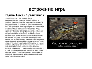 Настроение игры
Герман Гессе «Игра в бисер»
«Веселость эта — не баловство, не
самодовольство, она есть высшее знание и
любовь, она есть приятие всей действительности,
бодрствование на краю всех пропастей и бездн,
она есть доблесть святых рыцарей, она нерушима
и с возрастом и приближением смерти лишь
крепнет. Она есть тайна прекрасного и истинная
суть всякого искусства. Поэт, который в танце
своих стихов славит велико­лепие и ужас жизни,
музыкант, который заставляет их зазвучать вот
сейчас, — это светоносец, умножающий радость и
свет на земле, даже если он ведет нас к ним через
слезы и мучительное напряжение. Поэт, чьи стихи
нас восхищают, был, возможно, печальным
изгоем, а музыкант — грустным мечтателем, но и
в этом случае его творение причастно к веселью
богов и звезд. То, что он нам дает, — это уже не
его мрак, не его боль и страх, это капля чистого
света, вечной веселости».
 