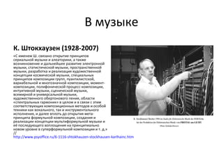 В музыке
К. Штокхаузен (1928-2007)
«С именем Ш. связано открытие принципов
сериальной музыки и алеаторики, а также
возникновение и дальнейшее развитие электронной
музыки, статистической музыки, пространственной
музыки, разработка и реализация художественной
концепции космической музыки, специальных
принципов композиции групп, пуантилистской,
вариабельной и многозначной композиции, момент-
композиции, полифонической процесс-композиции,
интуитивной музыки, сценической музыки,
всемирной и универсальной музыки,
художественного обертонового пения, области
«спектральных гармоник» в целом и в связи с этим
соответствующих композиционных методов и особой
техники как вокального, так и инструментального
исполнения, и далее вплоть до открытия мета-
принципа формульной композиции, создания и
реализации концепции мультиформульной музыки и
её последующего воплощения на принципиально
новом уровне в суперформульной композиции и т. д.»
//
http://www.psyoffice.ru/6-1116-shtokhauzen-stockhausen-karlhainc.htm
 