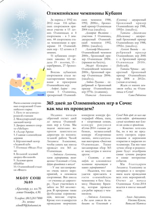 Олимпийские чемпионы Кубани
                              За период с 1952 по      ских чемпион 1988,          (Гуськова) - двукратный
                           2012 годы 116 кубан-        1992, 2000гг., бронзо-      бронзовый призер
                           ских спортсменов при-       вый призер Олимпиады        Олимпийских игр 1988,
                           няли участие в 15 лет-      2004 года (гандбол);        1992гг. (гандбол);
                           них Олимпиадах и 4             Дмитрий Филиппов -           Татьяна Джанжгава
                           спортсмена - в 3 зим-       участник 3 Олимпиад,        (Шалимова) - двукрат-
                           них. 44 спортсмена ста-     двукратный Олимпий-         ный бронзовый призер
                           ли чемпионами и при-        ский чемпион 1992,          Олимпийских игр 1988,
                           зерами 14 Олимпий-          2000гг. (гандбол);          1992гг. (гандбол);
                           ских игр - 12 летних и 2       Александр Москаленко -       Алексей Воевода - се-
                           зимних.                     Олимпийский чемпион         ребряный призер
                              51 кубанских спорт-      2000г., бронзовый при-      Олимпийских игр 2006
                           смен завоевал 61 ме-        зер Олимпиады 2004г.        г. и бронзовый призер
                           даль: 19 - золотых, 15 -    (прыжки на батуте);         Олимпиады 2010г .
                           серебряных, 27 бронзо-         Эдуард Кокшаров -        (бобслей);
                           вых.                        Олимпийский чемпион             Татьяна Чернова - дву-
                              Восемь кубанских         2000г., бронзовый при-      кратный бронзовый
                           спортсменов стали не-       зер Олимпиады 2004г.        призер Олимпийских
                           однократными чемпио-        (гандбол);                  игр 2008 и 2012гг.
                           нами и призерами               Любовь Русанова - се-    (легкая атлетика).
                           Олимпийских игр:            ребряный и бронзовый            Ждем от наших зем-
                              Андрей Лавров - уча-     призер Олимпийских          ляков побед на Олим-
                           стник 5 Олимпиад,           игр 1976г. (плавание);      пиаде в Сочи!
                           трехкратный Олимпий-           Наталья Анисимова                   Саша Рябчикова

Расположение спортив-      365 дней до Олимпийских игр в Сочи:
ных сооружений Олим-
пийского парка:            как мы их проведем?
1. Путь от железнодо-
рожной станции                 Недавно начался         конкурсов: конкурс фо-      Сочи? Ведь вряд ли нам еще
2. Международный пере-     обратный отсчет дней        тографий «Мама, папа,       когда-нибудь представится
дающий центр               до начала Олимпий-          я - спортивная семья»,      случай находится так близ-
3. Дворец зимнего спор-    ских игр в Сочи. Мы         конкурс рисунков            ко от места ее проведения.
та «Айсберг»               задали несколько во-        «Сочи-2014 глазами ре-          - Конечно хотелось
4. «Адлер-Арена»           просов заместителю          бенка», музыкальный         бы, но я все же пред-
5. Главная олимпийская     директора по воспита-       конкурс «Спортивные         почту смотреть сорев-
деревня                    тельной работе Чалой        песни», интеллектуаль-      нования и церемонии
6. Кёрлинговый центр       Людмиле Алексеевне,         ная викторина «Знатоки      открытия и закрытия по
«Ледяной куб»              чтобы узнать как школа      Олимпиады». Также           телевизору. Так все-таки
7. Площадь «Медал Пла-     проведет эти 365 до         запланирован сбор 365       лучше обзор и режиссе-
за»                        Олимпиады.                  кг макулатуры и многое      рами будут подобраны
8. Большой ледовый             - Людмила Алексеевна,   другое.                     самые лучшие ракурсы
дворец «Большой»           какие мероприятия, посвя-      - Скажите, а кто-        и самые интересные
9. Ледовая арена           щенные Олимпиаде в Сочи,    нибудь из олимпийским       события.
«Шайба»                    будут проводится в школе?   чемпионов поучаствует в         Мы благодарим
10. Олимпийский стади-         - У нас запланирова-    наших мероприятиях?         Людмилу Алексеевну за
он «Фишт»                  но очень много меро-           - Надеемся, что нам      интервью и с нетерпе-
                           приятий, в основном         удастся пригласить в        нием ждем проведения
 МБО У СО Ш                спортивные. Вся школа       гости олимпийскую           всех этих мероприятий.
                           - от ученика до директо-    чемпионку в беге Люд-       Отсчет до начала
   №89                     ра - будет участвовать в    милу Ивановну Браги-        Олимпиады Сочи-2014
                           забеге на 365 километ-      ну, которая проведет        ведется в школе каждый
 г.Краснодар, ул. им.70-
                           ров. В программе также      для ребят зарядку с чем-    день.
  летия Октября, д.30.     футбольные соревнова-       пионом.
Телефон: (861)2617800      ния, веселые старты.           - Людмила Алексеевна,            Леван Ашугатоян,
                           Кроме того планируется      а Вы сами хотели бы по-               Никита Кузьгов,
       Эл. почта:
                           проведение творческих       бывать на Олимпиаде в               Виталий Матюха
 school89@kubannet.ru
 